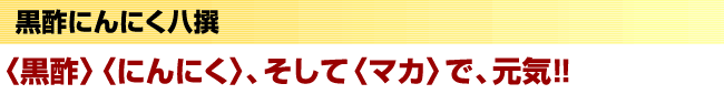 黒酢にんにく八撰　〈黒酢〉〈にんにく〉、そして〈マカ〉で、元気！！